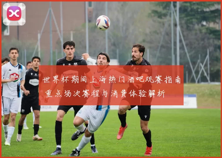 世界杯期间上海热门酒吧观赛指南 重点场次赛程与消费体验解析