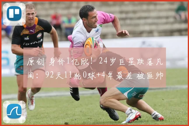 原创 身价1亿欧！24岁巨星跌落凡间：92天11轮0球+4年最差 被匪帅用废？