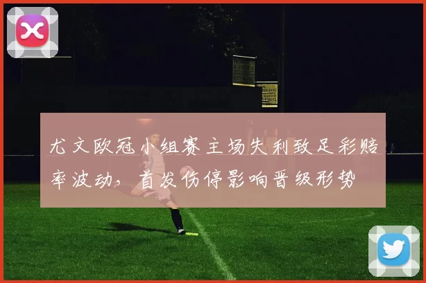尤文欧冠小组赛主场失利致足彩赔率波动，首发伤停影响晋级形势