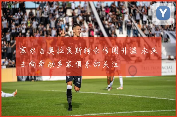 塞尔吉奥拉莫斯转会传闻升温 未来去向牵动多家俱乐部关注