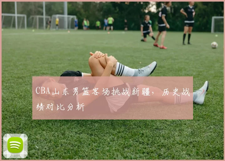 CBA山东男篮客场挑战新疆，历史战绩对比分析