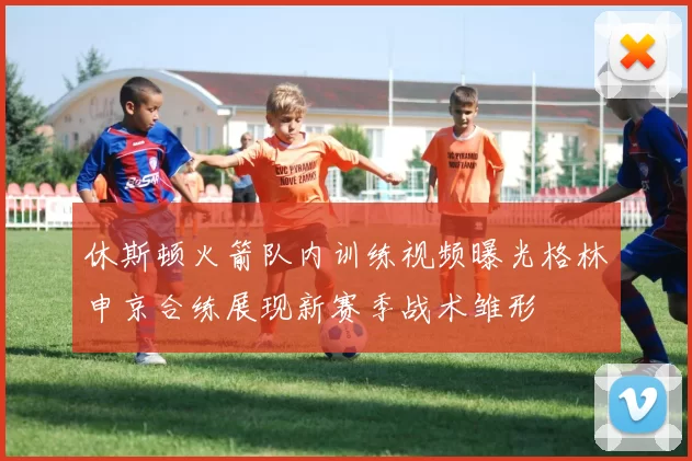 休斯顿火箭队内训练视频曝光格林申京合练展现新赛季战术雏形