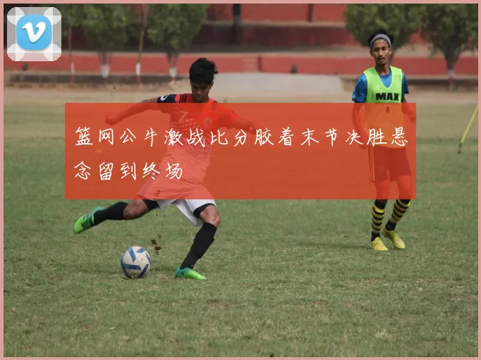 篮网公牛激战比分胶着末节决胜悬念留到终场