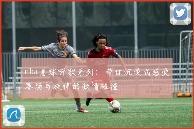 nba看球听歌系列：带你沉浸式感受赛场与旋律的激情碰撞