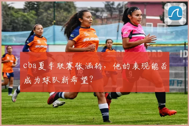 cba夏季联赛张涵钧，他的表现能否成为球队新希望？
