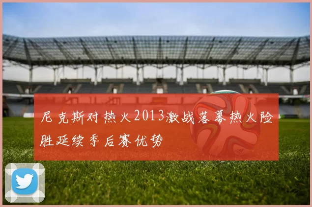 尼克斯对热火2013激战落幕热火险胜延续季后赛优势