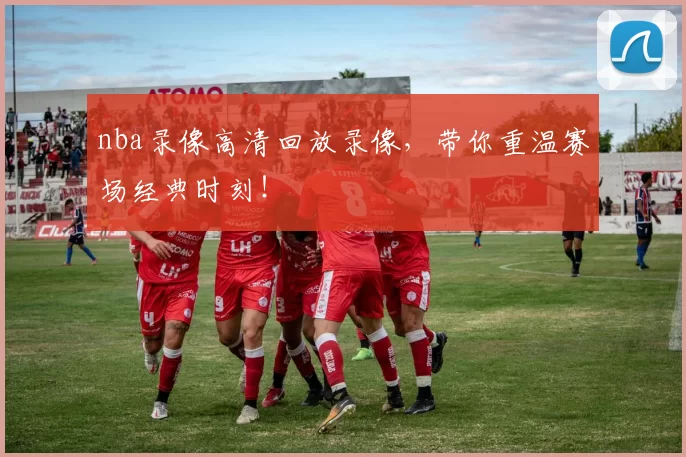 nba录像高清回放录像，带你重温赛场经典时刻！