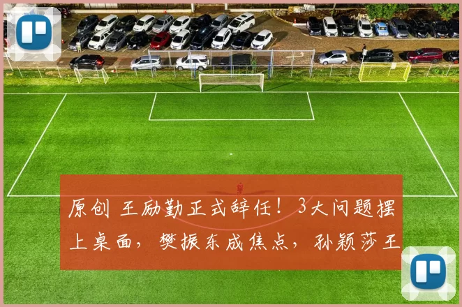 原创 王励勤正式辞任！3大问题摆上桌面，樊振东成焦点，孙颖莎王楚钦新核心