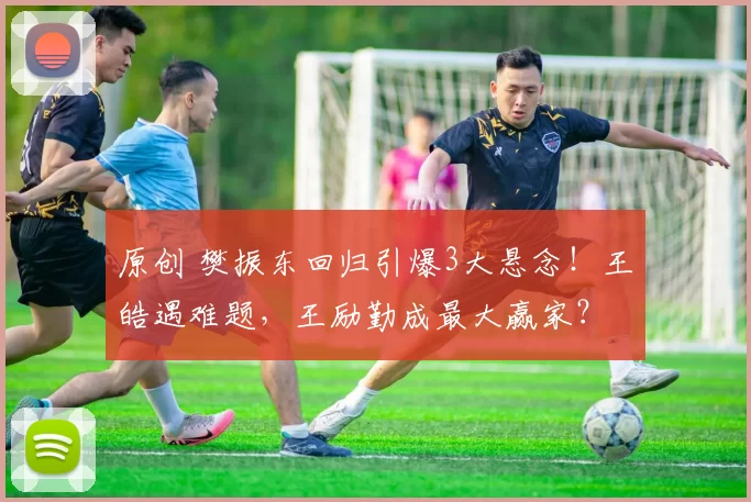 原创 樊振东回归引爆3大悬念！王皓遇难题，王励勤成最大赢家？