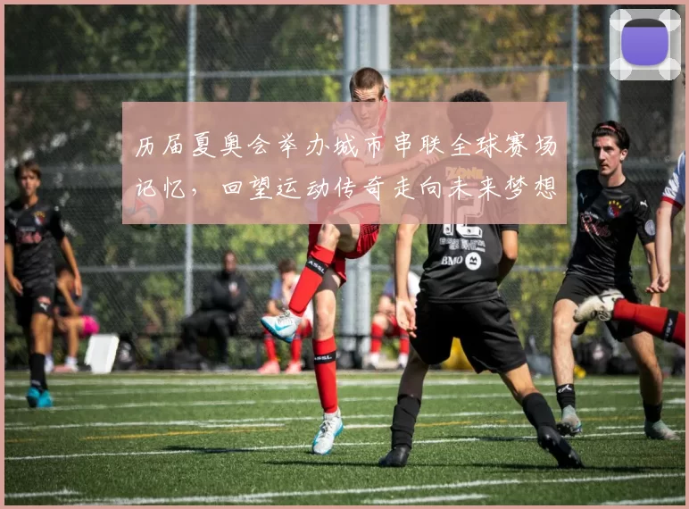 历届夏奥会举办城市串联全球赛场记忆，回望运动传奇走向未来梦想