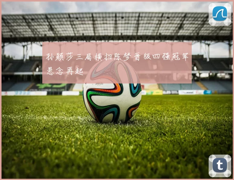 孙颖莎三局横扫陈梦晋级四强冠军悬念再起