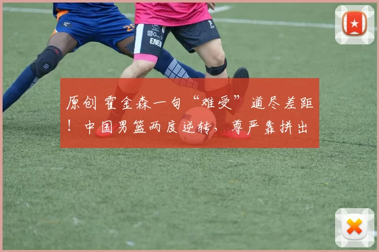 原创 霍金森一句“难受”道尽差距！中国男篮两度逆转，尊严靠拼出来