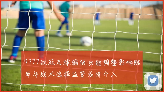 9377欧冠足球辅助功能调整影响赔率与战术选择监管或将介入