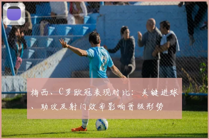 梅西、C罗欧冠表现对比：关键进球、助攻及射门效率影响晋级形势