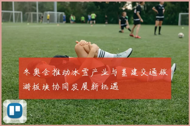 冬奥会推动冰雪产业与基建交通旅游板块协同发展新机遇