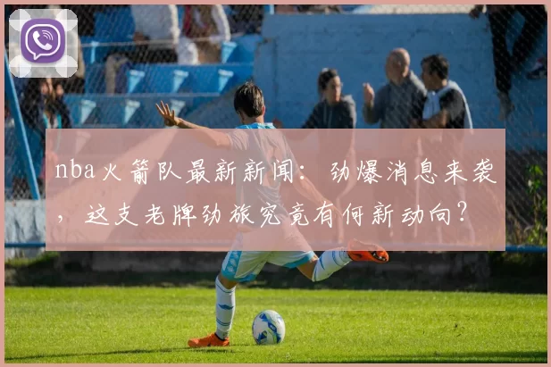 nba火箭队最新新闻：劲爆消息来袭，这支老牌劲旅究竟有何新动向？