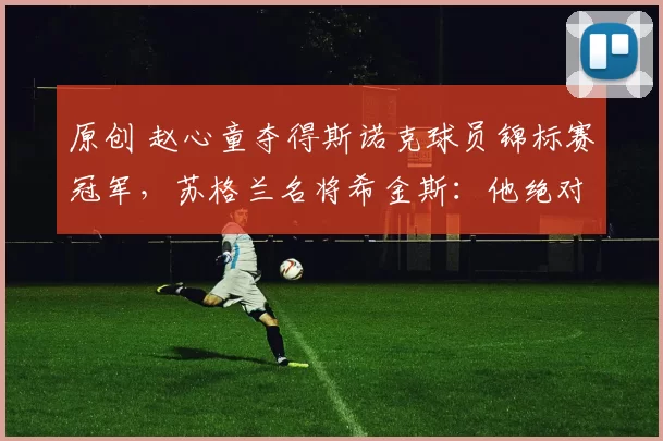 原创 赵心童夺得斯诺克球员锦标赛冠军，苏格兰名将希金斯：他绝对是个天才！