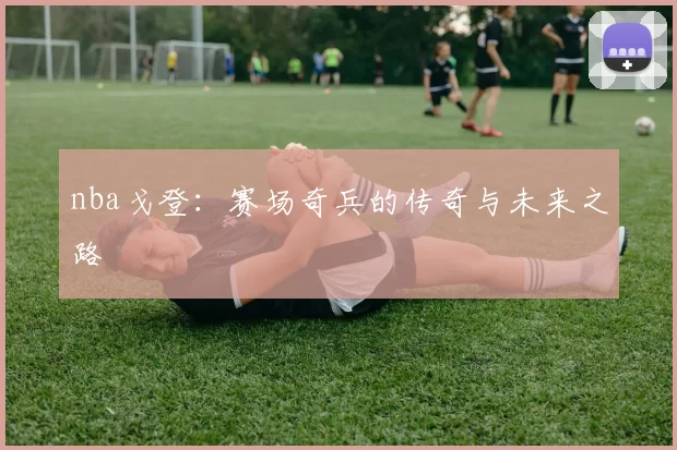 nba戈登：赛场奇兵的传奇与未来之路