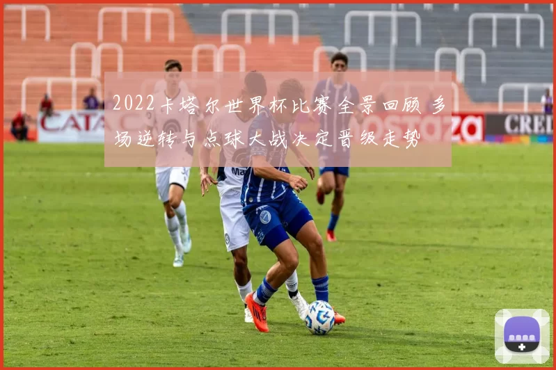 2022卡塔尔世界杯比赛全景回顾 多场逆转与点球大战决定晋级走势