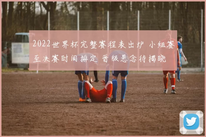 2022世界杯完整赛程表出炉 小组赛至决赛时间排定 晋级悬念待揭晓
