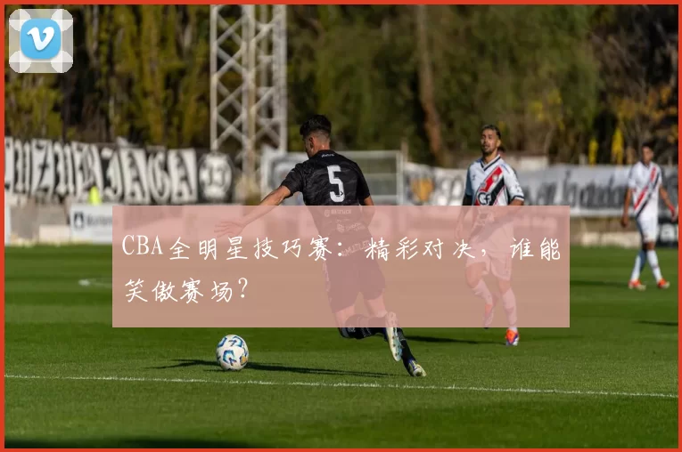 CBA全明星技巧赛：精彩对决，谁能笑傲赛场？