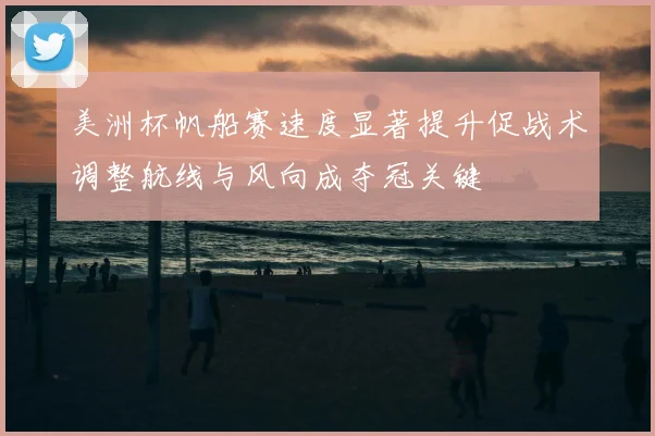 美洲杯帆船赛速度显著提升促战术调整航线与风向成夺冠关键