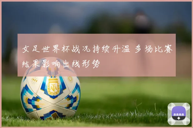 女足世界杯战况持续升温 多场比赛结果影响出线形势