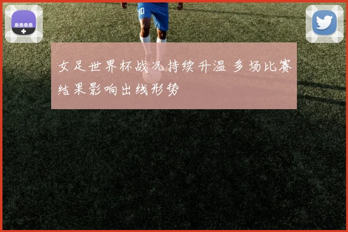 女足世界杯战况持续升温 多场比赛结果影响出线形势