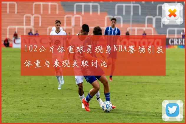 102公斤体重球员现身NBA赛场引发体重与表现关联讨论