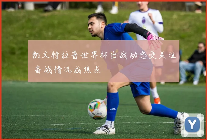 凯文特拉普世界杯出战动态受关注 备战情况成焦点
