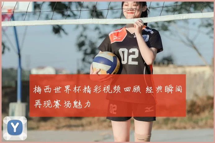 梅西世界杯精彩视频回顾 经典瞬间再现赛场魅力